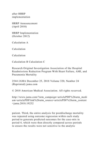 after HRRP
implementation
HRRP Announcement
(April 2010)
HRRP Implementation
(October 2012)
Calculation A
Calculation
Calculation
Calculation B Calculation C
Research Original Investigation Association of the Hospital
Readmissions Reduction Program With Heart Failure, AMI, and
Pneumonia Mortality
2544 JAMA December 25, 2018 Volume 320, Number 24
(Reprinted) jama.com
© 2018 American Medical Association. All rights reserved.
http://www.jama.com/?utm_campaign=articlePDF%26utm_medi
um=articlePDFlink%26utm_source=articlePDF%26utm_content
=jama.2018.19232
patient. Third, the entire analysis for postdischarge mortality
was repeated using outcome regression within each study
period to generate predicted outcomes for the case-mix in
period 4, which were then directly compared across periods
to ensure the results were not sensitive to the analytic
 