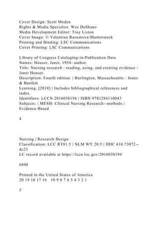 Cover Design: Scott Moden
Rights & Media Specialist: Wes DeShano
Media Development Editor: Troy Liston
Cover Image: © Valentina Razumova/Shutterstock
Printing and Binding: LSC Communications
Cover Printing: LSC Communications
Library of Congress Cataloging-in-Publication Data
Names: Houser, Janet, 1954- author.
Title: Nursing research : reading, using, and creating evidence /
Janet Houser.
Description: Fourth edition. | Burlington, Massachusetts : Jones
& Bartlett
Learning, [2018] | Includes bibliographical references and
index.
Identifiers: LCCN 2016038194 | ISBN 9781284110043
Subjects: | MESH: Clinical Nursing Research--methods |
Evidence-Based
4
Nursing | Research Design
Classification: LCC RT81.5 | NLM WY 20.5 | DDC 610.73072--
dc23
LC record available at https://lccn.loc.gov/2016038194
6048
Printed in the United States of America
20 19 18 17 16 10 9 8 7 6 5 4 3 2 1
5
 