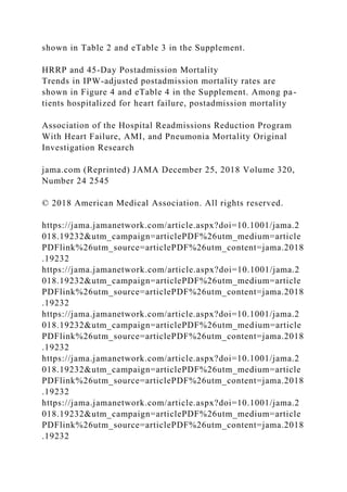 shown in Table 2 and eTable 3 in the Supplement.
HRRP and 45-Day Postadmission Mortality
Trends in IPW-adjusted postadmission mortality rates are
shown in Figure 4 and eTable 4 in the Supplement. Among pa-
tients hospitalized for heart failure, postadmission mortality
Association of the Hospital Readmissions Reduction Program
With Heart Failure, AMI, and Pneumonia Mortality Original
Investigation Research
jama.com (Reprinted) JAMA December 25, 2018 Volume 320,
Number 24 2545
© 2018 American Medical Association. All rights reserved.
https://jama.jamanetwork.com/article.aspx?doi=10.1001/jama.2
018.19232&utm_campaign=articlePDF%26utm_medium=article
PDFlink%26utm_source=articlePDF%26utm_content=jama.2018
.19232
https://jama.jamanetwork.com/article.aspx?doi=10.1001/jama.2
018.19232&utm_campaign=articlePDF%26utm_medium=article
PDFlink%26utm_source=articlePDF%26utm_content=jama.2018
.19232
https://jama.jamanetwork.com/article.aspx?doi=10.1001/jama.2
018.19232&utm_campaign=articlePDF%26utm_medium=article
PDFlink%26utm_source=articlePDF%26utm_content=jama.2018
.19232
https://jama.jamanetwork.com/article.aspx?doi=10.1001/jama.2
018.19232&utm_campaign=articlePDF%26utm_medium=article
PDFlink%26utm_source=articlePDF%26utm_content=jama.2018
.19232
https://jama.jamanetwork.com/article.aspx?doi=10.1001/jama.2
018.19232&utm_campaign=articlePDF%26utm_medium=article
PDFlink%26utm_source=articlePDF%26utm_content=jama.2018
.19232
 