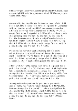 http://www.jama.com/?utm_campaign=articlePDF%26utm_medi
um=articlePDFlink%26utm_source=articlePDF%26utm_content
=jama.2018.19232
rates steadily increased before the announcement of the HRRP
(Table 2; 0.15% increase from period 1 to period 2). Compared
with this baseline trend, the HRRP announcement was sig-
nificantly associated with an increase in mortality (0.42% in-
crease from period 2 to period 3; 0.27% difference between the
change from period 1 to period 2 and period 2 to period 3;
P = .01). However, mortality did not significantly change af-
ter HRRP implementation (0.32% increase from period 3 to pe-
riod 4; 0.17% difference between the change from period 1 to
period 2 and period 3 to period 4; P = .06).
Postadmission mortality declined among patients hospi-
talized for acute myocardial infarction before the announce-
ment of the HRRP (0.24% decline from period 1 to period 2), a
trend that did not significantly change after the HRRP an-
nouncement (0.35% decline from period 2 to period 3; −0.12%
difference between the change from period 1 to period 2 and
period 2 to period 3; P = .39). Following the HRRP implemen-
tation, postadmission mortality continued to decline (0.44%
from period 3 to period 4), but did not significantly differ from
baseline trends (−0.21% difference between the change from
period 1 to period 2 and period 3 to period 4: P = .06).
Among patients hospitalized for pneumonia, postadmis-
sion mortality was relatively stable before the HRRP (0.05%
increase from period 1 to period 2), and did not significantly
change after the HRRP announcement (0.15% decline from pe-
riod 2 to period 3; −0.20% difference between the change from
period 1 to period 2 and period 2 to period 3; P = .07) and
imple-
 