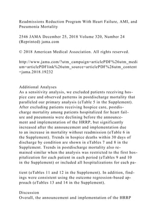 Readmissions Reduction Program With Heart Failure, AMI, and
Pneumonia Mortality
2546 JAMA December 25, 2018 Volume 320, Number 24
(Reprinted) jama.com
© 2018 American Medical Association. All rights reserved.
http://www.jama.com/?utm_campaign=articlePDF%26utm_medi
um=articlePDFlink%26utm_source=articlePDF%26utm_content
=jama.2018.19232
Additional Analyses
As a sensitivity analysis, we excluded patients receiving hos-
pice care and observed patterns in postdischarge mortality that
paralleled our primary analysis (eTable 5 in the Supplement).
After excluding patients receiving hospice care, postdis-
charge mortality among patients hospitalized for heart fail-
ure and pneumonia were declining before the announce-
ment and implementation of the HRRP, but significantly
increased after the announcement and implementation due
to an increase in mortality without readmission (eTable 6 in
the Supplement). Trends in hospice deaths within 30 days of
discharge by condition are shown in eTables 7 and 8 in the
Supplement. Trends in postdischarge mortality also re-
mained similar when the analysis was restricted to the first hos-
pitalization for each patient in each period (eTables 9 and 10
in the Supplement) or included all hospitalizations for each pa-
tient (eTables 11 and 12 in the Supplement). In addition, find-
ings were consistent using the outcome regression-based ap-
proach (eTables 13 and 14 in the Supplement).
Discussion
Overall, the announcement and implementation of the HRRP
 