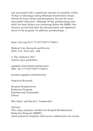 was associated with a significant increase in mortality within
30 days of discharge among Medicare beneficiaries hospi-
talized for heart failure and pneumonia, but not for acute
myocardial infarction. Although 30-day postdischarge mor-
tality for heart failure was increasing before the HRRP, this
increase accelerated after the announcement and implemen-
tation of the program. In addition, postdischarge …
https://doi.org/10.1177/1077558717744611
Medical Care Research and Review
2019, Vol. 76(5) 643 –660
© The Author(s) 2017
Article reuse guidelines:
sagepub.com/journals-permissions
DOI: 10.1177/1077558717744611
journals.sagepub.com/home/mcr
Empirical Research
Hospital Readmissions
Reduction Program:
Intended and Unintended
Effects
Min Chen1 and David C. Grabowski2
Abstract
This study examines whether the Hospital Readmissions
Reduction Program (HRRP),
which penalizes hospitals with excess readmissions for certain
 
