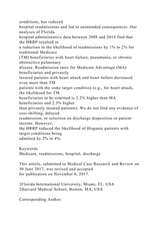 conditions, has reduced
hospital readmissions and led to unintended consequences. Our
analyses of Florida
hospital administrative data between 2008 and 2014 find that
the HRRP resulted in
a reduction in the likelihood of readmissions by 1% to 2% for
traditional Medicare
(TM) beneficiaries with heart failure, pneumonia, or chronic
obstructive pulmonary
disease. Readmission rates for Medicare Advantage (MA)
beneficiaries and privately
insured patients with heart attack and heart failure decreased
even more than TM
patients with the same target condition (e.g., for heart attack,
the likelihood for TM
beneficiaries to be remitted is 2.2% higher than MA
beneficiaries and 2.3% higher
than privately insured patients). We do not find any evidence of
cost-shifting, delayed
readmission, or selection on discharge disposition or patient
income. However,
the HRRP reduced the likelihood of Hispanic patients with
target conditions being
admitted by 2% to 4%.
Keywords
Medicare, readmissions, hospital, discharge
This article, submitted to Medical Care Research and Review on
30 June 2017, was revised and accepted
for publication on November 6, 2017.
1Florida International University, Miami, FL, USA
2Harvard Medical School, Boston, MA, USA
Corresponding Author:
 