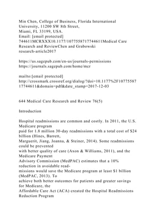 Min Chen, College of Business, Florida International
University, 11200 SW 8th Street,
Miami, FL 33199, USA.
Email: [email protected]
744611MCRXXX10.1177/1077558717744611Medical Care
Research and ReviewChen and Grabowski
research-article2017
https://us.sagepub.com/en-us/journals-permissions
https://journals.sagepub.com/home/mcr
mailto:[email protected]
http://crossmark.crossref.org/dialog/?doi=10.1177%2F10775587
17744611&domain=pdf&date_stamp=2017-12-03
644 Medical Care Research and Review 76(5)
Introduction
Hospital readmissions are common and costly. In 2011, the U.S.
Medicare program
paid for 1.8 million 30-day readmissions with a total cost of $24
billion (Hines, Barrett,
Marguerit, Jiang, Joanna, & Steiner, 2014). Some readmissions
could be prevented
with better quality of care (Axon & Williams, 2011), and the
Medicare Payment
Advisory Commission (MedPAC) estimates that a 10%
reduction in avoidable read-
missions would save the Medicare program at least $1 billion
(MedPAC, 2013). To
achieve both better outcomes for patients and greater savings
for Medicare, the
Affordable Care Act (ACA) created the Hospital Readmissions
Reduction Program
 