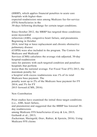 (HRRP), which applies financial penalties to acute care
hospitals with higher-than-
expected readmission rates among Medicare fee-for-service
(FFS) beneficiaries in the
30-days following discharge for certain target conditions.
Since October 2012, the HRRP has targeted three conditions:
acute myocardial
infarction (AMI), congestive heart failure, and pneumonia.
Beginning in October
2014, total hip or knee replacement and chronic obstructive
pulmonary disease
(COPD) were also included in the program. The Centers for
Medicare and Medicaid
Services (CMS) calculates the average risk-adjusted, 30-day
hospital-readmission
rates for patients with each targeted condition and penalizes
hospitals that perform
worse than the national average. For Fiscal Year (FY) 2013, the
maximum penalty for
a hospital with excess readmissions was 1% of its total
Medicare base payment. The
penalty went up to 2% of the Medicare base payment for FY
2014, and 3% for FY
2015 forward (CMS, 2016).
New Contribution
Prior studies have examined the initial three target conditions
(i.e., AMI, heart failure,
and pneumonia) and suggested that the HRRP has lowered 30-
day readmissions
among Medicare FFS beneficiaries (Carey & Lin, 2015;
Gerhardt et al., 2013;
Zuckerman, Sheingold, Orav, Ruhter, & Epstein, 2016). Using
Medicare FFS claims
 