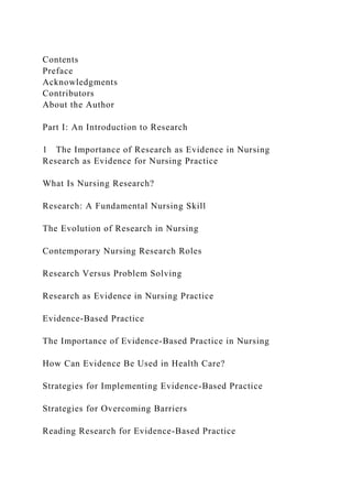 Contents
Preface
Acknowledgments
Contributors
About the Author
Part I: An Introduction to Research
1 The Importance of Research as Evidence in Nursing
Research as Evidence for Nursing Practice
What Is Nursing Research?
Research: A Fundamental Nursing Skill
The Evolution of Research in Nursing
Contemporary Nursing Research Roles
Research Versus Problem Solving
Research as Evidence in Nursing Practice
Evidence-Based Practice
The Importance of Evidence-Based Practice in Nursing
How Can Evidence Be Used in Health Care?
Strategies for Implementing Evidence-Based Practice
Strategies for Overcoming Barriers
Reading Research for Evidence-Based Practice
 