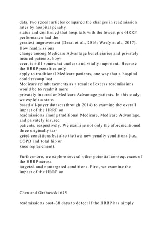 data, two recent articles compared the changes in readmission
rates by hospital penalty
status and confirmed that hospitals with the lowest pre-HRRP
performance had the
greatest improvement (Desai et al., 2016; Wasfy et al., 2017).
How readmissions
change among Medicare Advantage beneficiaries and privately
insured patients, how-
ever, is still somewhat unclear and vitally important. Because
the HRRP penalties only
apply to traditional Medicare patients, one way that a hospital
could recoup lost
Medicare reimbursements as a result of excess readmissions
would be to readmit more
privately insured or Medicare Advantage patients. In this study,
we exploit a state-
based all-payer dataset (through 2014) to examine the overall
impact of the HRRP on
readmissions among traditional Medicare, Medicare Advantage,
and privately insured
patients, respectively. We examine not only the aforementioned
three originally tar-
geted conditions but also the two new penalty conditions (i.e.,
COPD and total hip or
knee replacement).
Furthermore, we explore several other potential consequences of
the HRRP across
targeted and nontargeted conditions. First, we examine the
impact of the HRRP on
Chen and Grabowski 645
readmissions post–30 days to detect if the HRRP has simply
 