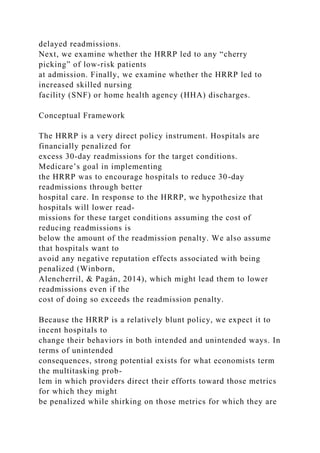 delayed readmissions.
Next, we examine whether the HRRP led to any “cherry
picking” of low-risk patients
at admission. Finally, we examine whether the HRRP led to
increased skilled nursing
facility (SNF) or home health agency (HHA) discharges.
Conceptual Framework
The HRRP is a very direct policy instrument. Hospitals are
financially penalized for
excess 30-day readmissions for the target conditions.
Medicare’s goal in implementing
the HRRP was to encourage hospitals to reduce 30-day
readmissions through better
hospital care. In response to the HRRP, we hypothesize that
hospitals will lower read-
missions for these target conditions assuming the cost of
reducing readmissions is
below the amount of the readmission penalty. We also assume
that hospitals want to
avoid any negative reputation effects associated with being
penalized (Winborn,
Alencherril, & Pagán, 2014), which might lead them to lower
readmissions even if the
cost of doing so exceeds the readmission penalty.
Because the HRRP is a relatively blunt policy, we expect it to
incent hospitals to
change their behaviors in both intended and unintended ways. In
terms of unintended
consequences, strong potential exists for what economists term
the multitasking prob-
lem in which providers direct their efforts toward those metrics
for which they might
be penalized while shirking on those metrics for which they are
 