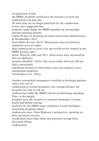 not penalized. Under
the HRRP, hospitals would have the incentive to push any
readmissions out past day
30 when they are no longer penalized for the readmission.
Critics have suggested that
hospitals might dodge the HRRP penalties by increasingly
placing returning patients
within 30 days of discharge on observation status (Himmelstein
& Woolhandler, 2015;
Noel-Miller & Lind, 2015). Observation stays are billed as
outpatient services rather
than readmissions to acute care and would not be counted in the
HRRP penalty calcu-
lation. Between 2006 and 2013, observation stays increased by
96% for Medicare
patients (MedPAC, 2015). One recent study, however, did not
find a statistically
significant increase in observation stays for targeted versus
nontargeted conditions
(Zuckerman et al., 2016).
Another unintended consequence would be to discharge patients
with a low risk of
readmission to costlier postacute care settings because the
hospitals are only at risk for
readmissions under the HRRP and not postdischarge spending.
Thus, at the margin,
hospitals have the incentive to increase discharges to home
health and skilled nursing
facilities for the HRRP target conditions if such discharges
would help hospitals reduce
readmission rates. From Medicare’s perspective, spending on
these postacute services
would likely more than offset any potential savings from
decreased 30-day
readmissions.
 