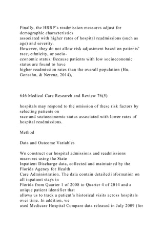 Finally, the HRRP’s readmission measures adjust for
demographic characteristics
associated with higher rates of hospital readmissions (such as
age) and severity.
However, they do not allow risk adjustment based on patients’
race, ethnicity, or socio-
economic status. Because patients with low socioeconomic
status are found to have
higher readmission rates than the overall population (Hu,
Gonsahn, & Nerenz, 2014),
646 Medical Care Research and Review 76(5)
hospitals may respond to the omission of these risk factors by
selecting patients on
race and socioeconomic status associated with lower rates of
hospital readmissions.
Method
Data and Outcome Variables
We construct our hospital admissions and readmissions
measures using the State
Inpatient Discharge data, collected and maintained by the
Florida Agency for Health
Care Administration. The data contain detailed information on
all inpatient stays in
Florida from Quarter 1 of 2008 to Quarter 4 of 2014 and a
unique patient identifier that
allows us to track a patient’s historical visits across hospitals
over time. In addition, we
used Medicare Hospital Compare data released in July 2009 (for
 