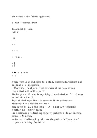 We estimate the following model:
Y Post Treatment Post
Treatment X Hospi
iht t i t
i it
= +
+ + +
∗ +α µ µ
µ β
1 2
3 � ttalh iht+ε
(1)
where Yiht is an indicator for a study outcome for patient i at
hospital h in time period
t. More specifically, we first examine if the patient was
readmitted within 30 days of
discharge and if there is any delayed readmission after 30 days
but within 45 or 60
days of discharge. We also examine if the patient was
discharged to a costlier postacute
care setting (i.e., a SNF or a HHA). Finally, we examine
whether the HRRP reduced
the likelihood of admitting minority patients or lower income
patients. Minority
patients are indicated by whether the patient is Black or of
Hispanic ethnicity. We iden-
 