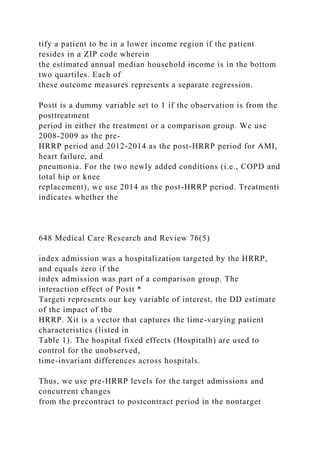 tify a patient to be in a lower income region if the patient
resides in a ZIP code wherein
the estimated annual median household income is in the bottom
two quartiles. Each of
these outcome measures represents a separate regression.
Postt is a dummy variable set to 1 if the observation is from the
posttreatment
period in either the treatment or a comparison group. We use
2008-2009 as the pre-
HRRP period and 2012-2014 as the post-HRRP period for AMI,
heart failure, and
pneumonia. For the two newly added conditions (i.e., COPD and
total hip or knee
replacement), we use 2014 as the post-HRRP period. Treatmenti
indicates whether the
648 Medical Care Research and Review 76(5)
index admission was a hospitalization targeted by the HRRP,
and equals zero if the
index admission was part of a comparison group. The
interaction effect of Postt *
Targeti represents our key variable of interest, the DD estimate
of the impact of the
HRRP. Xit is a vector that captures the time-varying patient
characteristics (listed in
Table 1). The hospital fixed effects (Hospitalh) are used to
control for the unobserved,
time-invariant differences across hospitals.
Thus, we use pre-HRRP levels for the target admissions and
concurrent changes
from the precontract to postcontract period in the nontarget
 