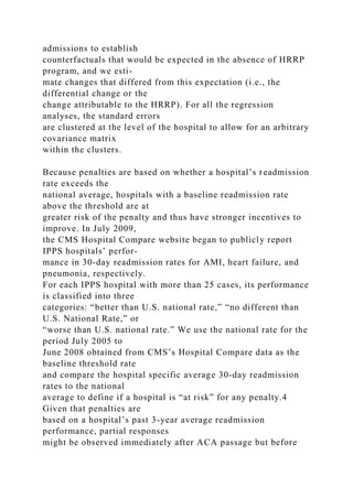admissions to establish
counterfactuals that would be expected in the absence of HRRP
program, and we esti-
mate changes that differed from this expectation (i.e., the
differential change or the
change attributable to the HRRP). For all the regression
analyses, the standard errors
are clustered at the level of the hospital to allow for an arbitrary
covariance matrix
within the clusters.
Because penalties are based on whether a hospital’s readmission
rate exceeds the
national average, hospitals with a baseline readmission rate
above the threshold are at
greater risk of the penalty and thus have stronger incentives to
improve. In July 2009,
the CMS Hospital Compare website began to publicly report
IPPS hospitals’ perfor-
mance in 30-day readmission rates for AMI, heart failure, and
pneumonia, respectively.
For each IPPS hospital with more than 25 cases, its performance
is classified into three
categories: “better than U.S. national rate,” “no different than
U.S. National Rate,” or
“worse than U.S. national rate.” We use the national rate for the
period July 2005 to
June 2008 obtained from CMS’s Hospital Compare data as the
baseline threshold rate
and compare the hospital specific average 30-day readmission
rates to the national
average to define if a hospital is “at risk” for any penalty.4
Given that penalties are
based on a hospital’s past 3-year average readmission
performance, partial responses
might be observed immediately after ACA passage but before
 