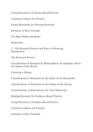 Using Research in Evidence-Based Practice
Creating Evidence for Practice
Future Directions for Nursing Research
Summary of Key Concepts
For More Depth and Detail
References
2 The Research Process and Ways of Knowing
Introduction
The Research Process
Classification of Research by Philosophical Assumptions About
the Nature of the World
Choosing a Design
Classifications of Research by the Intent of the Researcher
Classifications of Research by the Nature of the Design
Classifications of Research by the Time Dimension
Reading Research for Evidence-Based Practice
Using Research in Evidence-Based Practice
Creating Evidence for Practice
Summary of Key Concepts
 