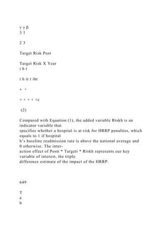 γ γ β
3 1
2 3
Target Risk Post
Target Risk X Year
i h t
i h it t iht
∗ +
+ + + + +ε
(2)
Compared with Equation (1), the added variable Riskh is an
indicator variable that
specifies whether a hospital is at risk for HRRP penalties, which
equals to 1 if hospital
h’s baseline readmission rate is above the national average and
0 otherwise. The inter-
action effect of Postt * Targeti * Riskh represents our key
variable of interest, the triple
difference estimate of the impact of the HRRP.
649
T
a
b
 