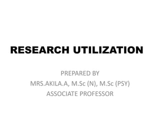 RESEARCH UTILIZATION
PREPARED BY
MRS.AKILA.A, M.Sc (N), M.Sc (PSY)
ASSOCIATE PROFESSOR
 