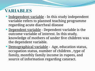 VARIABLES
 Independent variable - In this study independent
variable refers to planned teaching programme
regarding acute diarrheal disease
 Dependent variable - Dependent variable is the
outcome variable of interest. In this study,
knowledge of mothers of under five children was
the dependent variable.
 Demographical variable - Age, education status,
occupation status, number of children , type of
family, monthly family income in rupees, and
source of information regarding cataract.
 