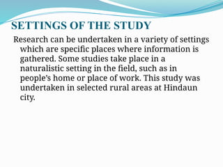 SETTINGS OF THE STUDY
Research can be undertaken in a variety of settings
which are specific places where information is
gathered. Some studies take place in a
naturalistic setting in the field, such as in
people’s home or place of work. This study was
undertaken in selected rural areas at Hindaun
city.
 