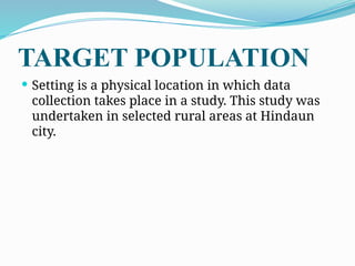 TARGET POPULATION
 Setting is a physical location in which data
collection takes place in a study. This study was
undertaken in selected rural areas at Hindaun
city.
 
