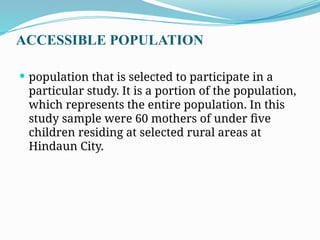 ACCESSIBLE POPULATION
 population that is selected to participate in a
particular study. It is a portion of the population,
which represents the entire population. In this
study sample were 60 mothers of under five
children residing at selected rural areas at
Hindaun City.
 