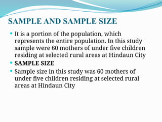 SAMPLE AND SAMPLE SIZE
 It is a portion of the population, which
represents the entire population. In this study
sample were 60 mothers of under five children
residing at selected rural areas at Hindaun City
 SAMPLE SIZE
 Sample size in this study was 60 mothers of
under five children residing at selected rural
areas at Hindaun City
 