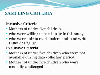 SAMPLING CRITERIA
Inclusive Criteria
 Mothers of under five children
 who were willing to participate in this study.
 who were able to read, understand and write
Hindi or English.
Exclusive Criteria
 Mothers of under five children who were not
available during data collection period.
 Mothers of under five children who were
mentally challenged
 