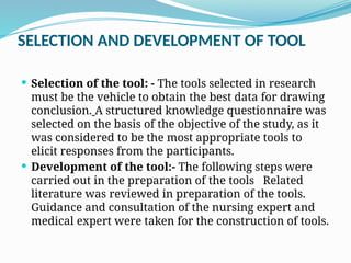SELECTION AND DEVELOPMENT OF TOOL
 Selection of the tool: - The tools selected in research
must be the vehicle to obtain the best data for drawing
conclusion. A structured knowledge questionnaire was
selected on the basis of the objective of the study, as it
was considered to be the most appropriate tools to
elicit responses from the participants.
 Development of the tool:- The following steps were
carried out in the preparation of the tools Related
literature was reviewed in preparation of the tools.
Guidance and consultation of the nursing expert and
medical expert were taken for the construction of tools.
 