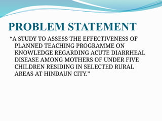 PROBLEM STATEMENT
“A STUDY TO ASSESS THE EFFECTIVENESS OF
PLANNED TEACHING PROGRAMME ON
KNOWLEDGE REGARDING ACUTE DIARRHEAL
DISEASE AMONG MOTHERS OF UNDER FIVE
CHILDREN RESIDING IN SELECTED RURAL
AREAS AT HINDAUN CITY.”
 