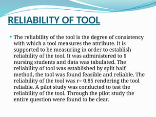 RELIABILITY OF TOOL
 The reliability of the tool is the degree of consistency
with which a tool measures the attribute. It is
supported to be measuring in order to establish
reliability of the tool. It was administered to 6
nursing students and data was tabulated. The
reliability of tool was established by split half
method, the tool was found feasible and reliable. The
reliability of the tool was r= 0.85 rendering the tool
reliable. A pilot study was conducted to test the
reliability of the tool. Through the pilot study the
entire question were found to be clear.
 