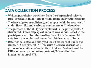 DATA COLLECTION PROCESS
 Written permission was taken from the sarpanch of selected
rural areas at Hindaun city for conducting study (Annexure B).
 The investigator established good rapport with the mothers of
under five children in selected rural areas at Hindaun city.
 The purpose of the study was explained to the participants. A
structured knowledge questionnaire was administered to the
participants to collect the baseline data. Socio demographic
data from the mothers of under five children was collected.
 Data was collected and analyzed for 60 mothers of under five
children. After pre-test, PTP on acute diarrheal disease was
given to the mothers of under five children Evaluation of the
PTP was done by conducting post-test, 7 days after the
implementation of PTP.
 