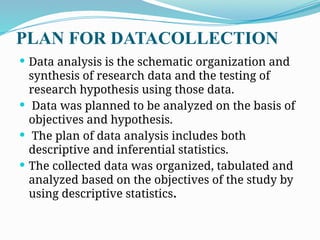 PLAN FOR DATACOLLECTION
 Data analysis is the schematic organization and
synthesis of research data and the testing of
research hypothesis using those data.
 Data was planned to be analyzed on the basis of
objectives and hypothesis.
 The plan of data analysis includes both
descriptive and inferential statistics.
 The collected data was organized, tabulated and
analyzed based on the objectives of the study by
using descriptive statistics.
 