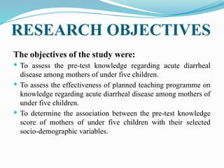 RESEARCH OBJECTIVES
The objectives of the study were:
 To assess the pre-test knowledge regarding acute diarrheal
disease among mothers of under five children.
 To assess the effectiveness of planned teaching programme on
knowledge regarding acute diarrheal disease among mothers of
under five children.
 To determine the association between the pre-test knowledge
score of mothers of under five children with their selected
socio-demographic variables.
 