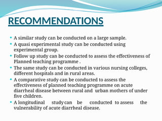 RECOMMENDATIONS
 A similar study can be conducted on a large sample.
 A quasi experimental study can be conducted using
experimental group.
 Follow up study can be conducted to assess the effectiveness of
Planned teaching programme .
 The same study can be conducted in various nursing colleges,
different hospitals and in rural areas.
 A comparative study can be conducted to assess the
effectiveness of planned teaching programme on acute
diarrheal disease between rural and urban mothers of under
five children.
 A longitudinal study can be conducted to assess the
vulnerability of acute diarrheal disease.
 