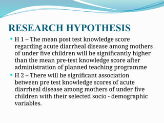 RESEARCH HYPOTHESIS
 H 1 – The mean post test knowledge score
regarding acute diarrheal disease among mothers
of under five children will be significantly higher
than the mean pre-test knowledge score after
administration of planned teaching programme
 H 2 – There will be significant association
between pre test knowledge scores of acute
diarrheal disease among mothers of under five
children with their selected socio - demographic
variables.
 