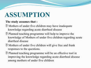 ASSUMPTION
The study assumes that :
 Mothers of under five children may have inadequate
knowledge regarding acute diarrheal disease
 Planned teaching programme will help to improve the
knowledge of Mothers of under five children regarding acute
diarrheal disease
 Mothers of under five children will give free and frank
responses to the questions.
 Planned teaching programme will be an effective tool in
improving the knowledge regarding acute diarrheal disease
among mothers of under five children
 