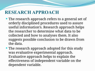 RESEARCH APPROACH
 The research approach refers to a general set of
orderly disciplined procedures used to assure
useful information’s. Research approach helps
the researcher to determine what data to be
collected and how to analyses them. It also
suggests possible conclusion to be drawn from
the data.
 The research approach adopted for this study
was evaluative experimental approach.
Evaluative approach helps to explain the
effectiveness of independent variable on the
dependent variable.
 