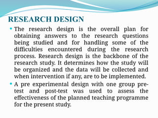 RESEARCH DESIGN
 The research design is the overall plan for
obtaining answers to the research questions
being studied and for handling some of the
difficulties encountered during the research
process. Research design is the backbone of the
research study. It determines how the study will
be organized and the data will be collected and
when intervention if any, are to be implemented.
 A pre experimental design with one group pre-
test and post-test was used to assess the
effectiveness of the planned teaching programme
for the present study.
 