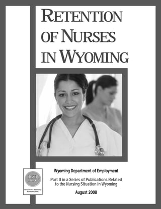 RETENTION
                  OF NURSES
                  IN WYOMING




                        Wyoming Department of Employment
    R&P
                      Part II in a Series of Publications Related
                        to the Nursing Situation in Wyoming
Research & Planning
   Wyoming DOE
                                    August 2008
 
