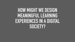 HOW MIGHT WE DESIGN
MEANINGFUL LEARNING
EXPERIENCES IN A DIGITAL
SOCIETY?
 