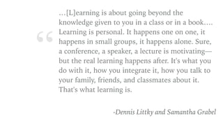 “
…[L]earning is about going beyond the
knowledge given to you in a class or in a book….
Learning is personal. It happens one on one, it
happens in small groups, it happens alone. Sure,
a conference, a speaker, a lecture is motivating—
but the real learning happens after. It's what you
do with it, how you integrate it, how you talk to
your family, friends, and classmates about it.
That's what learning is.
-Dennis Littky and Samantha Grabel
 