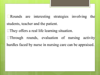 Rounds are interesting strategies involving the
students, teacher and the patient.
They offers a real life learning situation.
Through rounds, evaluation of nursing activity
hurdles faced by nurse in nursing care can be appraised.
 