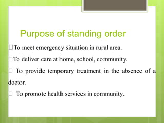 Purpose of standing order
To meet emergency situation in rural area.
To deliver care at home, school, community.
To provide temporary treatment in the absence of a
doctor.
To promote health services in community.
 
