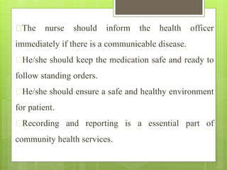 The nurse should inform the health officer
immediately if there is a communicable disease.
He/she should keep the medication safe and ready to
follow standing orders.
He/she should ensure a safe and healthy environment
for patient.
Recording and reporting is a essential part of
community health services.
 