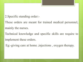 2.Specific standing order:-
These orders are meant for trained medical personnel,
mainly the nurses.
Technical knowledge and specific skills are require to
implement these orders.
Eg:-giving care at home ,injections , oxygen therapy.
 