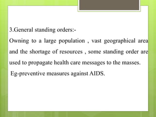 3.General standing orders:-
Owning to a large population , vast geographical area
and the shortage of resources , some standing order are
used to propagate health care messages to the masses.
Eg-preventive measures against AIDS.
 