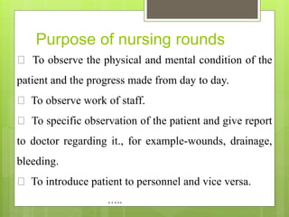 Purpose of nursing rounds
To observe the physical and mental condition of the
patient and the progress made from day to day.
To observe work of staff.
To specific observation of the patient and give report
to doctor regarding it., for example-wounds, drainage,
bleeding.
To introduce patient to personnel and vice versa.
…..
 