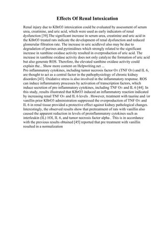 Effects Of Renal Intoxication
Renal injury due to KBrO3 intoxication could be evaluated by assessment of serum
urea, creatinine, and uric acid, which were used as early indicators of renal
dysfunction [39].The significant increase in serum urea, creatinine and uric acid in
the KBrO3 treated rats indicate the development of renal dysfunction and reduced
glomerular filtration rate. The increase in uric acidlevel also may be due to
degradation of purines and pyrimidines which strongly related to the significant
increase in xanthine oxidase activity resulted in overproduction of uric acid. The
increase in xanthine oxidase activity does not only catalyze the formation of uric acid
but also generate ROS. Therefore, the elevated xanthine oxidase activity could
explain the... Show more content on Helpwriting.net ...
Pro inflammatory cytokines, including tumor necrosis factor О± (TNF О±) and IL 6,
are thought to act as a central factor in the pathophysiology of chronic kidney
disorders [43]. Oxidative stress is also involved in the inflammatory response. ROS
can induce inflammatory processes by activation of transcription factors, which
induce secretion of pro inflammatory cytokines, including TNF О± and IL 6 [44]. In
this study, results illustrated that KBrO3 induced an inflammatory reaction indicated
by increasing renal TNF О± and IL 6 levels . However, treatment with taurine and /or
vanillin prior KBrO3 administration suppressed the overproduction of TNF О± and
IL 6 in renal tissue provided a protective effect against kidney pathological changes.
Interestingly, the observed results show that pretreatment of rats with vanillin also
caused the apparent reduction in levels of proinflammatory cytokines such as
interleukin (IL) 1ОІ, IL 6, and tumor necrosis factor alpha . This is in accordance
with the previous results obtained [45] reported that pre treatment with vanillin
resulted in a normalization
 