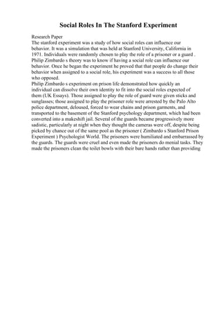Social Roles In The Stanford Experiment
Research Paper
The stanford experiment was a study of how social roles can influence our
behavior. It was a simulation that was held at Stanford University, California in
1971. Individuals were randomly chosen to play the role of a prisoner or a guard .
Philip Zimbardo s theory was to know if having a social role can influence our
behavior. Once he began the experiment he proved that that people do change their
behavior when assigned to a social role, his experiment was a success to all those
who opposed.
Philip Zimbardo s experiment on prison life demonstrated how quickly an
individual can dissolve their own identity to fit into the social roles expected of
them (UK Essays). Those assigned to play the role of guard were given sticks and
sunglasses; those assigned to play the prisoner role were arrested by the Palo Alto
police department, deloused, forced to wear chains and prison garments, and
transported to the basement of the Stanford psychology department, which had been
converted into a makeshift jail. Several of the guards became progressively more
sadistic, particularly at night when they thought the cameras were off, despite being
picked by chance out of the same pool as the prisoner ( Zimbardo s Stanford Prison
Experiment ) Psychologist World. The prisoners were humiliated and embarrassed by
the guards. The guards were cruel and even made the prisoners do menial tasks. They
made the prisoners clean the toilet bowls with their bare hands rather than providing
 