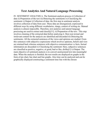 Text Analytics And Natural Language Processing
IV. SENTIMENT ANALYSIS A. The Sentiment analysis process i) Collection of
data ii) Preparation of the text iii) Detecting the sentiments iv) Classifying the
sentiment v) Output i) Collection of data: the first step in sentiment analysis
involves collection of data from user. These data are disorganized, expressed in
different ways by using different vocabularies, slangs, context of writing etc. Manual
analysis is almost impossible. Therefore, text analytics and natural language
processing are used to extract and classify[11]. ii) Preparation of the text : This step
involves cleaning of the extracted data before analyzing it. Here non textual and
irrelevant content for the analysis are identified and discarded iii) Detecting the
sentiments: All the extracted sentences of the views and opinions are studied. From
this sentences with subjective expressions which involves opinions, beliefs and view
are retained back whereas sentences with objective communication i.e facts, factual
information are discarded iv) Classifying the sentiment: Here, subjective sentences
are classified as positive, negative, or good, bad or like, dislike[1] v) Output: The
main objective of sentiment analysis is to convert unstructured text into meaningful
data. When the analysis is finished, the text results are displayed on graphs in the
form of pie chart, bar chart and line graphs. Also time can be analyzed and can be
graphically displayed constructing a sentiment time line with the chosen
 