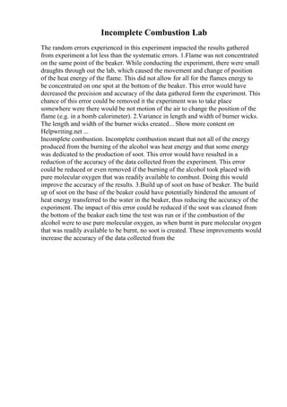 Incomplete Combustion Lab
The random errors experienced in this experiment impacted the results gathered
from experiment a lot less than the systematic errors. 1.Flame was not concentrated
on the same point of the beaker. While conducting the experiment, there were small
draughts through out the lab, which caused the movement and change of position
of the heat energy of the flame. This did not allow for all for the flames energy to
be concentrated on one spot at the bottom of the beaker. This error would have
decreased the precision and accuracy of the data gathered form the experiment. This
chance of this error could be removed it the experiment was to take place
somewhere were there would be not motion of the air to change the position of the
flame (e.g. in a bomb calorimeter). 2.Variance in length and width of burner wicks.
The length and width of the burner wicks created... Show more content on
Helpwriting.net ...
Incomplete combustion. Incomplete combustion meant that not all of the energy
produced from the burning of the alcohol was heat energy and that some energy
was dedicated to the production of soot. This error would have resulted in a
reduction of the accuracy of the data collected from the experiment. This error
could be reduced or even removed if the burning of the alcohol took placed with
pure molecular oxygen that was readily available to combust. Doing this would
improve the accuracy of the results. 3.Build up of soot on base of beaker. The build
up of soot on the base of the beaker could have potentially hindered the amount of
heat energy transferred to the water in the beaker, thus reducing the accuracy of the
experiment. The impact of this error could be reduced if the soot was cleaned from
the bottom of the beaker each time the test was run or if the combustion of the
alcohol were to use pure molecular oxygen, as when burnt in pure molecular oxygen
that was readily available to be burnt, no soot is created. These improvements would
increase the accuracy of the data collected from the
 